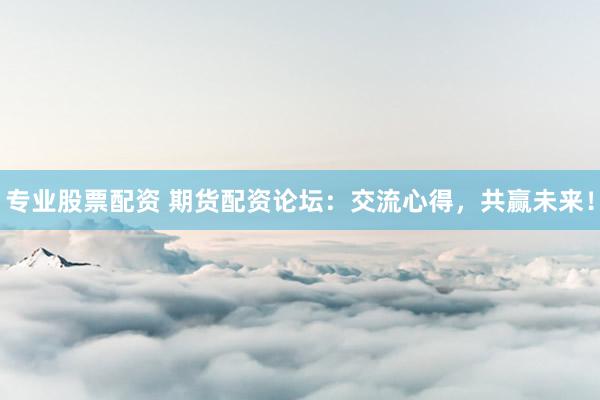 专业股票配资 期货配资论坛：交流心得，共赢未来！