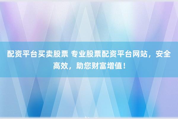 配资平台买卖股票 专业股票配资平台网站，安全高效，助您财富增值！