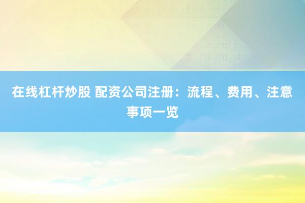 在线杠杆炒股 配资公司注册：流程、费用、注意事项一览
