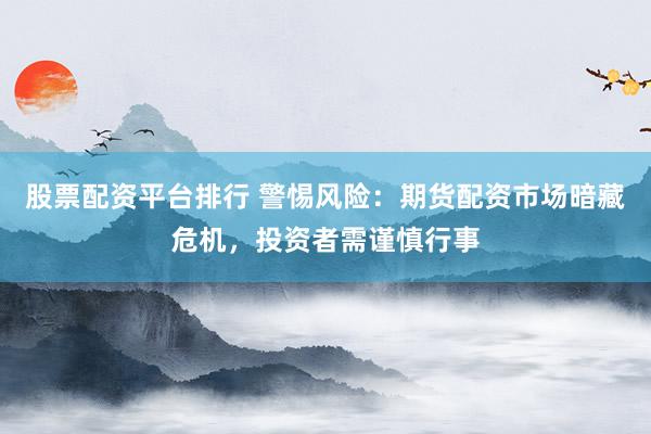 股票配资平台排行 警惕风险：期货配资市场暗藏危机，投资者需谨慎行事