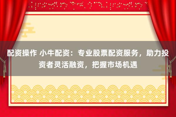 配资操作 小牛配资：专业股票配资服务，助力投资者灵活融资，把握市场机遇