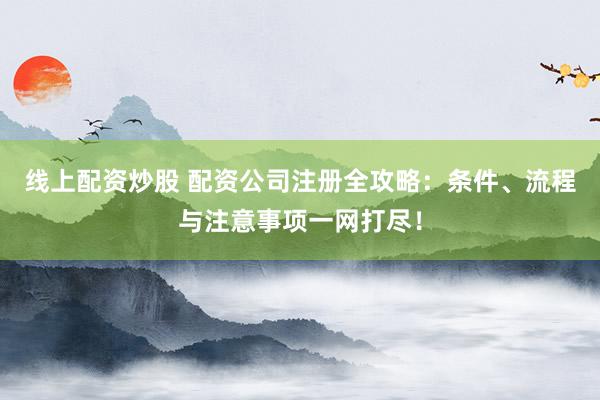 线上配资炒股 配资公司注册全攻略：条件、流程与注意事项一网打尽！
