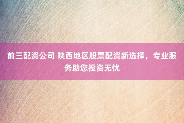 前三配资公司 陕西地区股票配资新选择，专业服务助您投资无忧