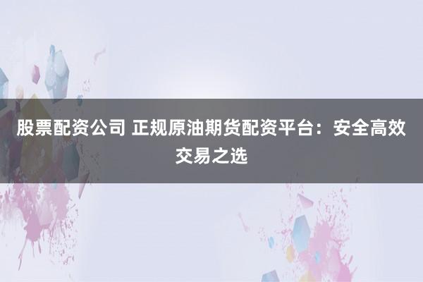股票配资公司 正规原油期货配资平台：安全高效交易之选