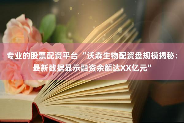 专业的股票配资平台 “沃森生物配资盘规模揭秘：最新数据显示融资余额达XX亿元”