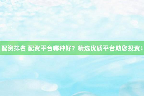 配资排名 配资平台哪种好？精选优质平台助您投资！