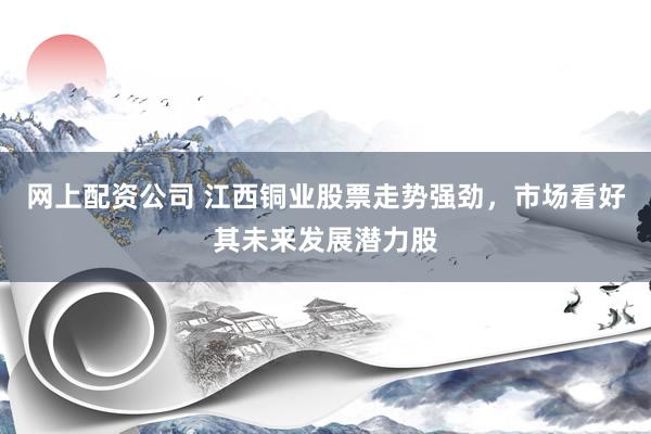 网上配资公司 江西铜业股票走势强劲，市场看好其未来发展潜力股