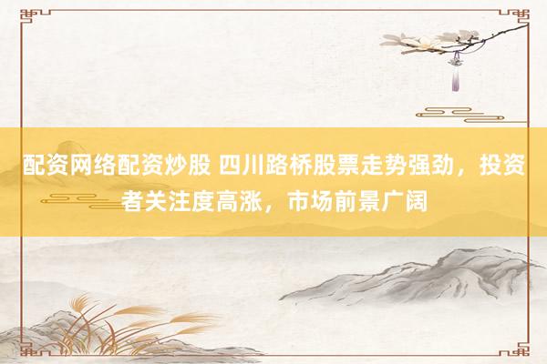 配资网络配资炒股 四川路桥股票走势强劲，投资者关注度高涨，市场前景广阔