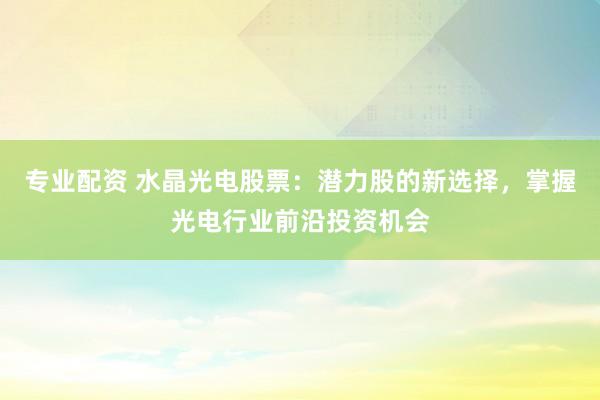 专业配资 水晶光电股票：潜力股的新选择，掌握光电行业前沿投资机会