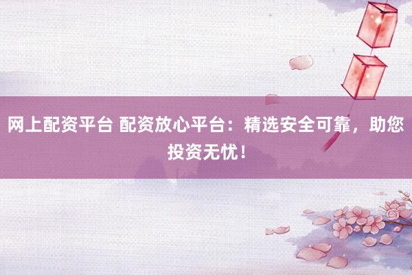 网上配资平台 配资放心平台：精选安全可靠，助您投资无忧！
