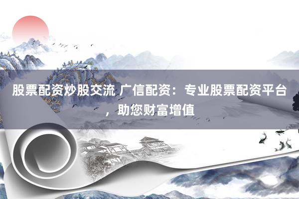 股票配资炒股交流 广信配资：专业股票配资平台，助您财富增值