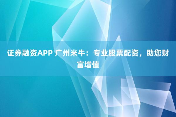 证券融资APP 广州米牛：专业股票配资，助您财富增值