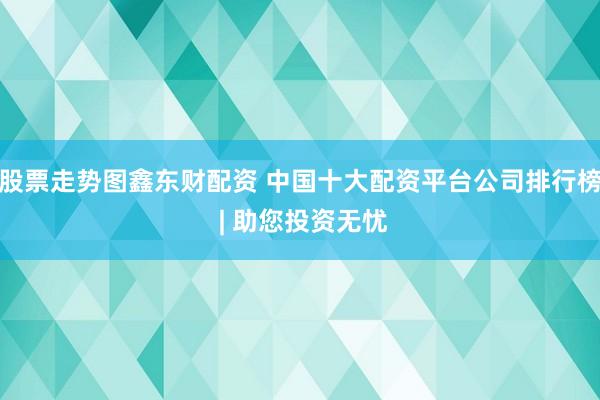 股票走势图鑫东财配资 中国十大配资平台公司排行榜 | 助您投资无忧