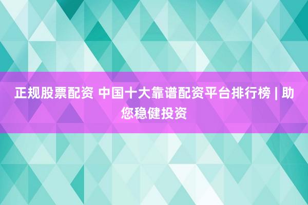 正规股票配资 中国十大靠谱配资平台排行榜 | 助您稳健投资
