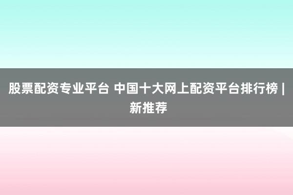 股票配资专业平台 中国十大网上配资平台排行榜 | 新推荐