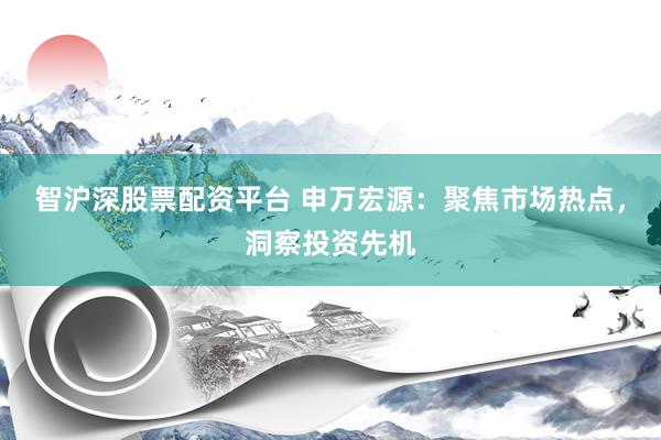 智沪深股票配资平台 申万宏源：聚焦市场热点，洞察投资先机