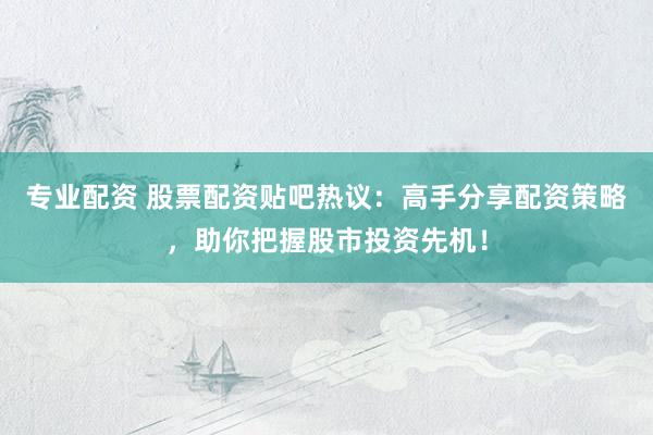 专业配资 股票配资贴吧热议：高手分享配资策略，助你把握股市投资先机！
