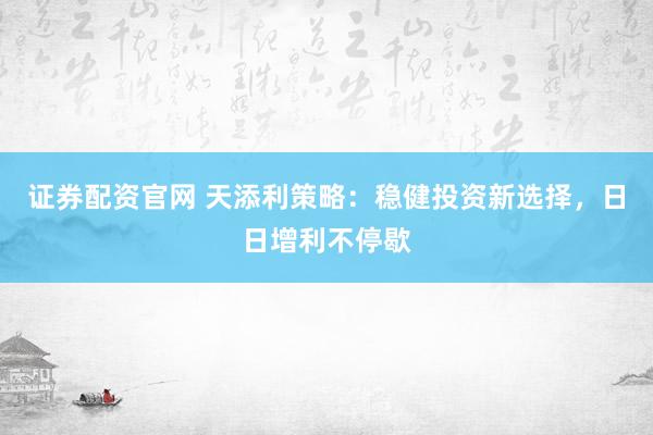 证券配资官网 天添利策略：稳健投资新选择，日日增利不停歇