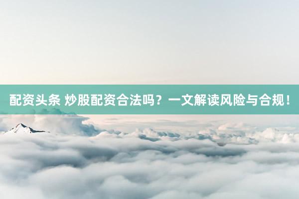 配资头条 炒股配资合法吗？一文解读风险与合规！