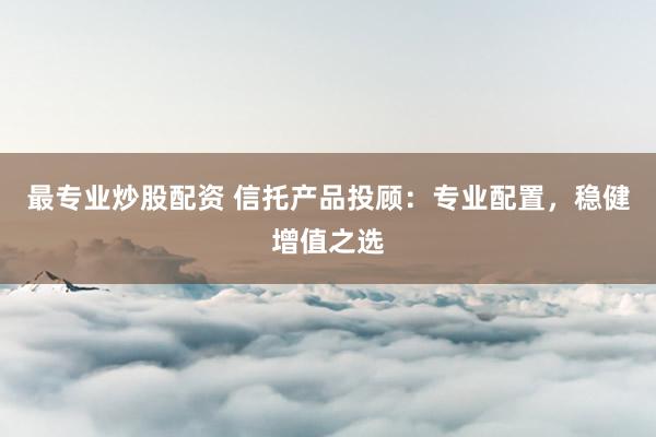 最专业炒股配资 信托产品投顾：专业配置，稳健增值之选