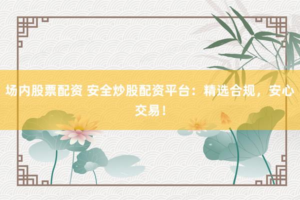 场内股票配资 安全炒股配资平台：精选合规，安心交易！