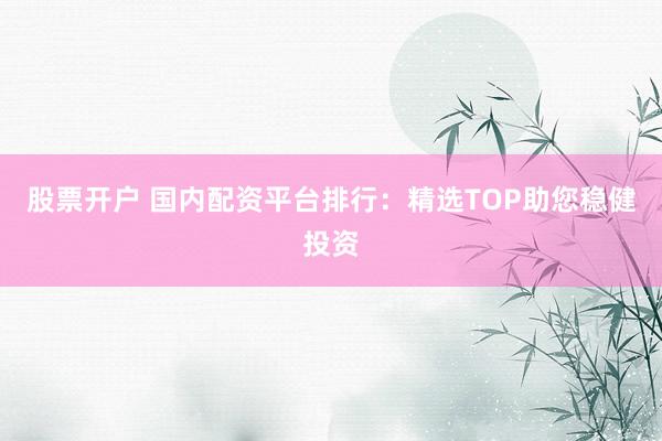 股票开户 国内配资平台排行：精选TOP助您稳健投资