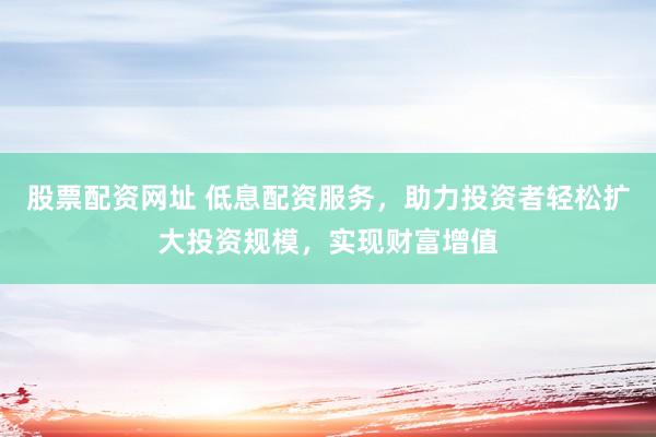 股票配资网址 低息配资服务，助力投资者轻松扩大投资规模，实现财富增值