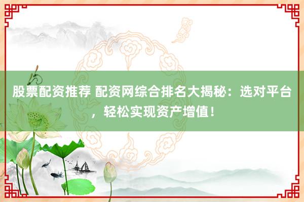 股票配资推荐 配资网综合排名大揭秘：选对平台，轻松实现资产增值！