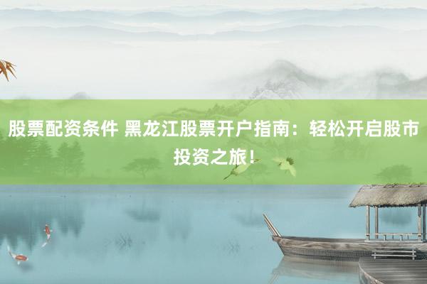 股票配资条件 黑龙江股票开户指南：轻松开启股市投资之旅！