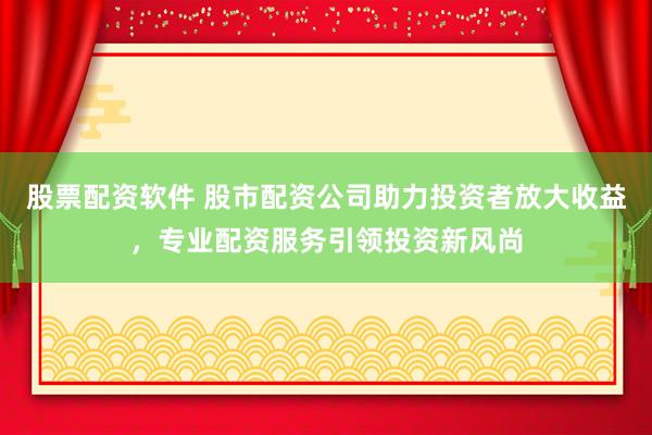 股票配资软件 股市配资公司助力投资者放大收益，专业配资服务引领投资新风尚