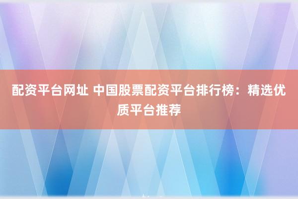 配资平台网址 中国股票配资平台排行榜：精选优质平台推荐