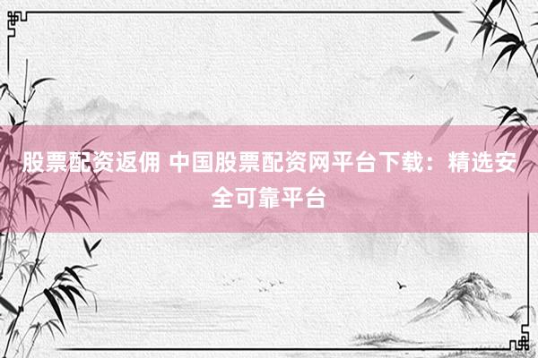 股票配资返佣 中国股票配资网平台下载：精选安全可靠平台