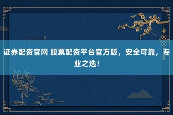 证券配资官网 股票配资平台官方版，安全可靠，专业之选！