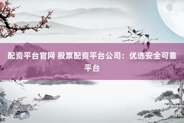 配资平台官网 股票配资平台公司：优选安全可靠平台