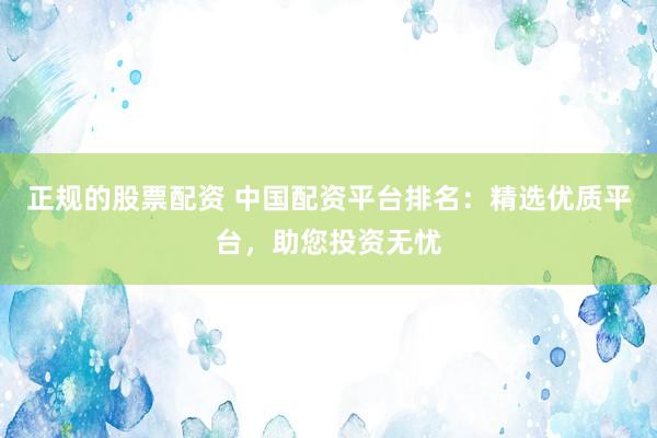 正规的股票配资 中国配资平台排名：精选优质平台，助您投资无忧