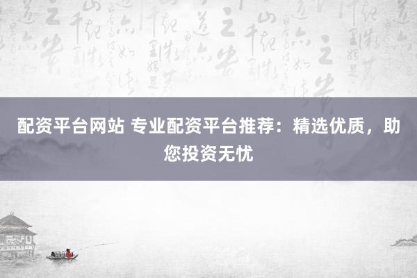 配资平台网站 专业配资平台推荐：精选优质，助您投资无忧