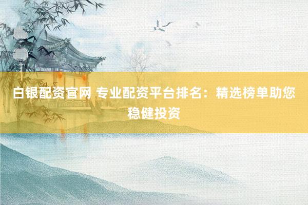 白银配资官网 专业配资平台排名：精选榜单助您稳健投资