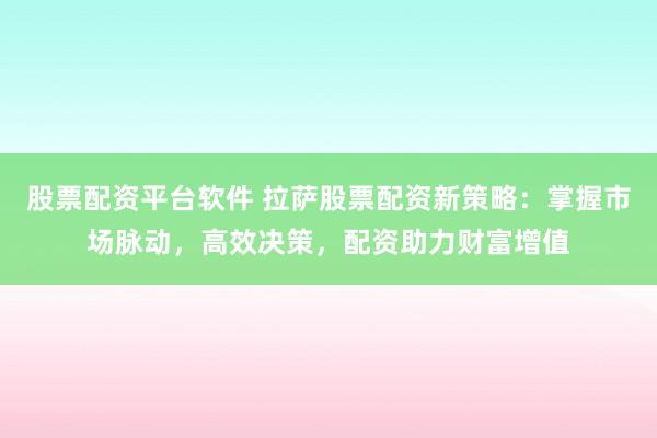 股票配资平台软件 拉萨股票配资新策略：掌握市场脉动，高效决策，配资助力财富增值