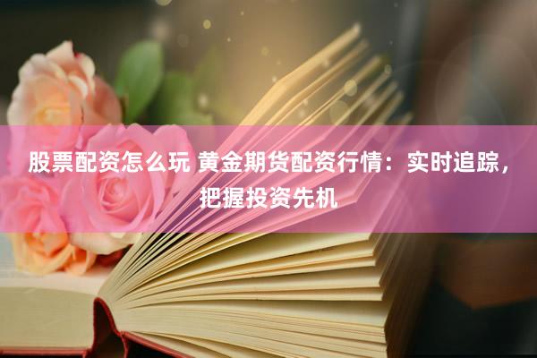 股票配资怎么玩 黄金期货配资行情：实时追踪，把握投资先机