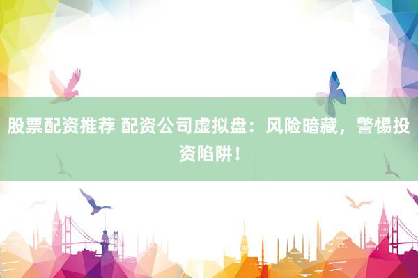 股票配资推荐 配资公司虚拟盘：风险暗藏，警惕投资陷阱！