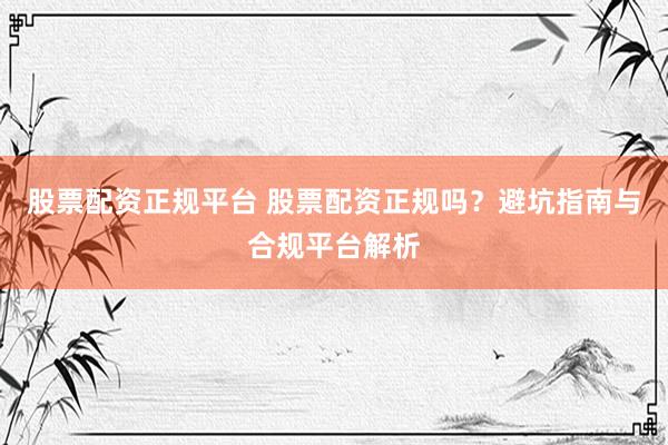 股票配资正规平台 股票配资正规吗？避坑指南与合规平台解析