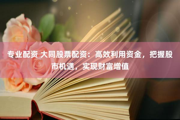专业配资 大同股票配资：高效利用资金，把握股市机遇，实现财富增值