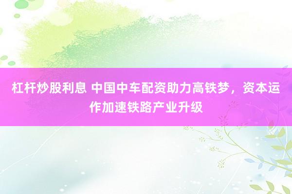 杠杆炒股利息 中国中车配资助力高铁梦，资本运作加速铁路产业升级
