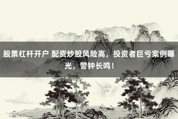 股票杠杆开户 配资炒股风险高，投资者巨亏案例曝光，警钟长鸣！