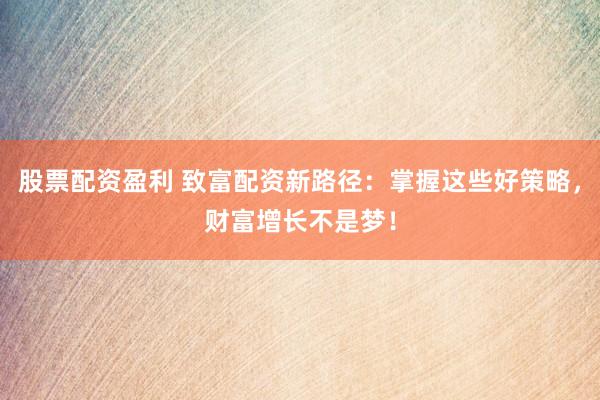 股票配资盈利 致富配资新路径：掌握这些好策略，财富增长不是梦！