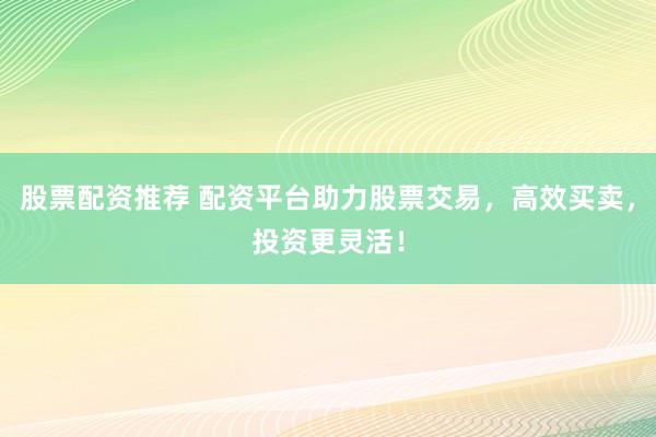 股票配资推荐 配资平台助力股票交易，高效买卖，投资更灵活！