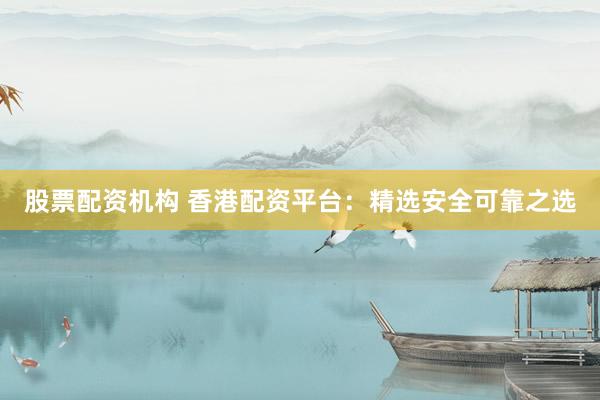 股票配资机构 香港配资平台：精选安全可靠之选