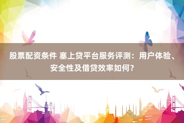 股票配资条件 塞上贷平台服务评测：用户体验、安全性及借贷效率如何？