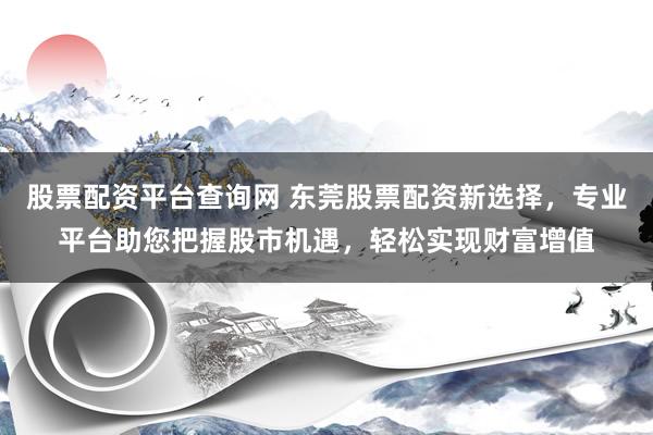 股票配资平台查询网 东莞股票配资新选择，专业平台助您把握股市机遇，轻松实现财富增值