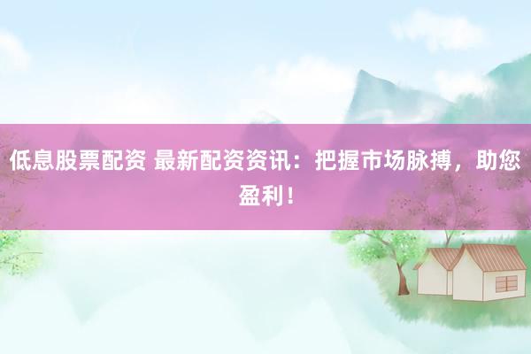 低息股票配资 最新配资资讯：把握市场脉搏，助您盈利！
